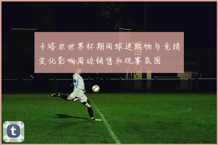 卡塔尔世界杯期间球迷购物与竞猜变化影响周边销售和观赛氛围