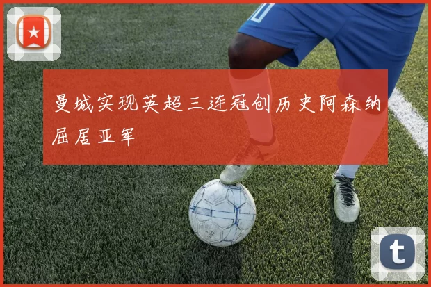 曼城实现英超三连冠创历史阿森纳屈居亚军