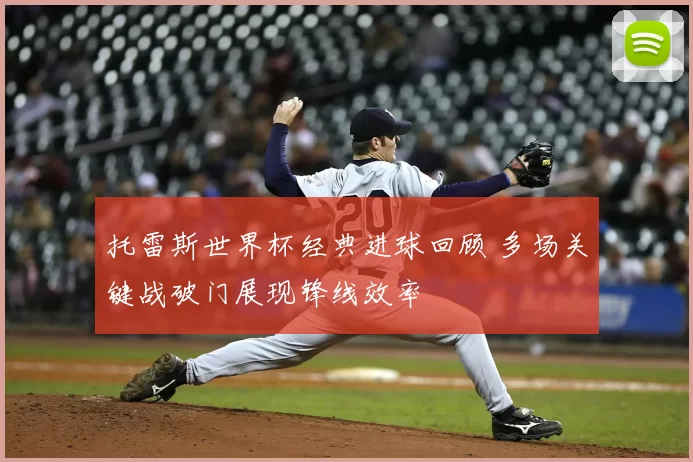 托雷斯世界杯经典进球回顾 多场关键战破门展现锋线效率