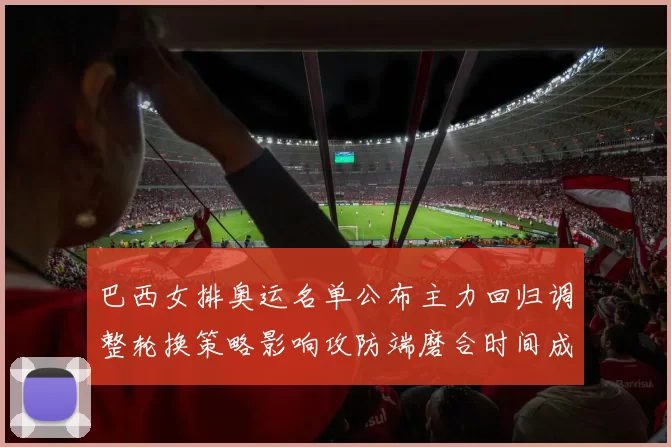 巴西女排奥运名单公布主力回归调整轮换策略影响攻防端磨合时间成为看点