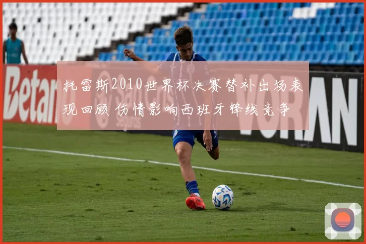 托雷斯2010世界杯决赛替补出场表现回顾 伤情影响西班牙锋线竞争