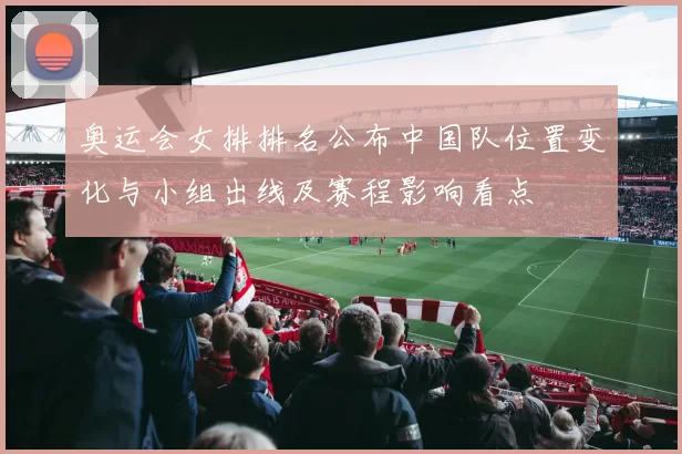 奥运会女排排名公布中国队位置变化与小组出线及赛程影响看点