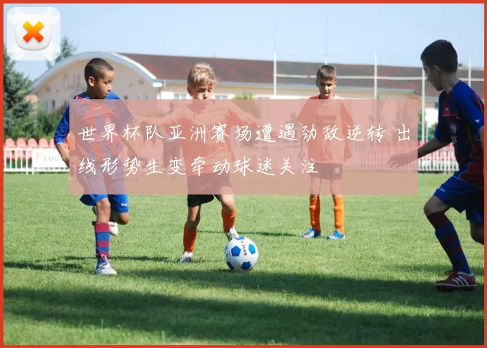 世界杯队亚洲赛场遭遇劲敌逆转 出线形势生变牵动球迷关注