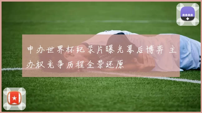 申办世界杯纪录片曝光幕后博弈 主办权竞争历程全景还原