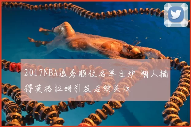 2017NBA选秀顺位名单出炉 湖人摘得英格拉姆引发后续关注