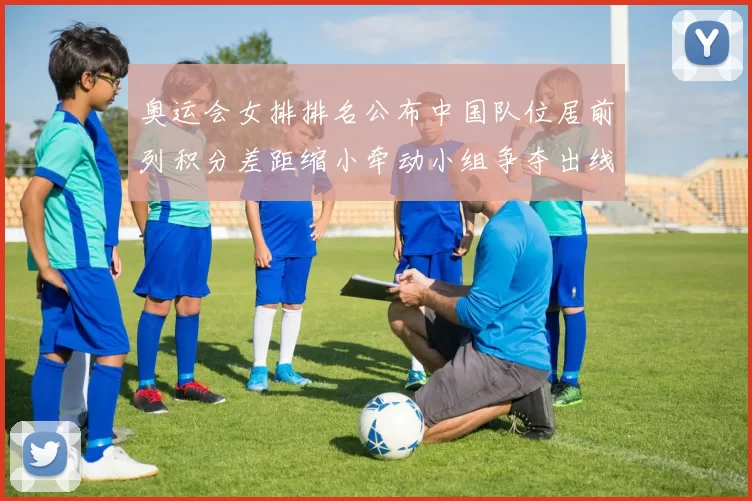 奥运会女排排名公布中国队位居前列积分差距缩小牵动小组争夺出线