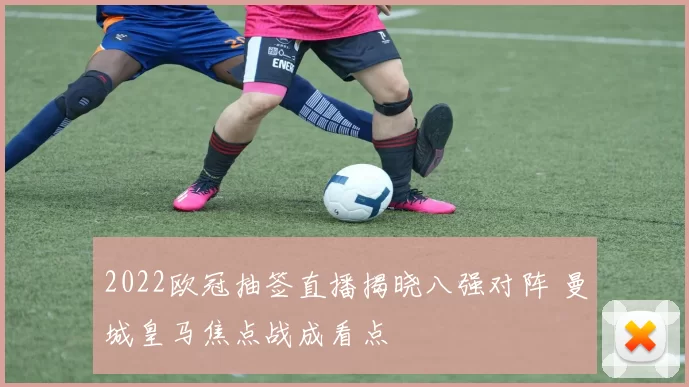 2022欧冠抽签直播揭晓八强对阵 曼城皇马焦点战成看点