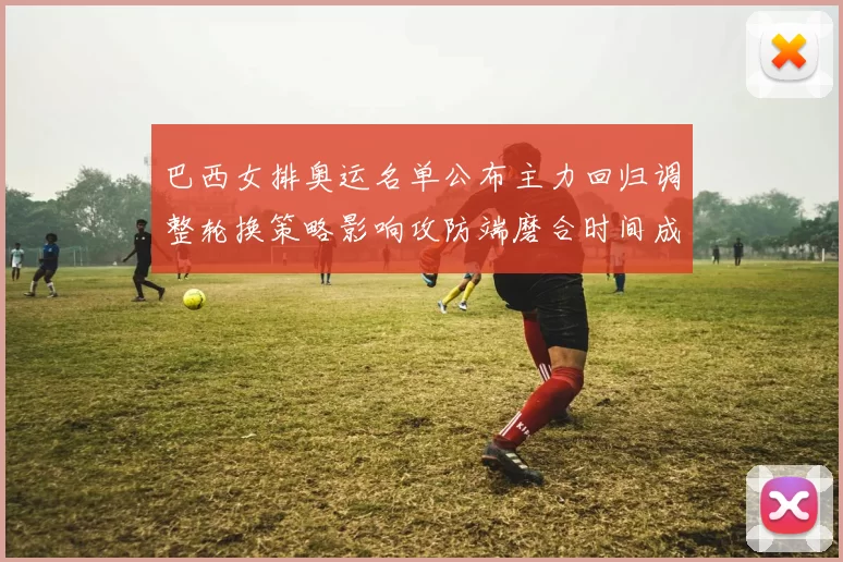 巴西女排奥运名单公布主力回归调整轮换策略影响攻防端磨合时间成为看点