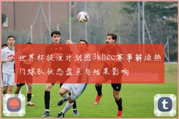 世界杯投注计划图3khcc赛事解读热门球队状态盘点与结果影响