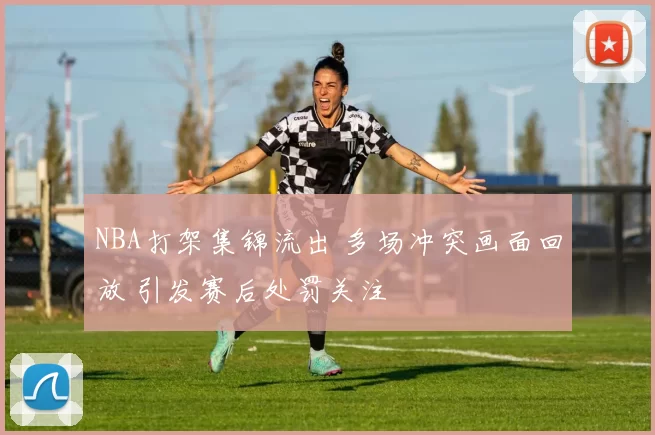 NBA打架集锦流出 多场冲突画面回放 引发赛后处罚关注