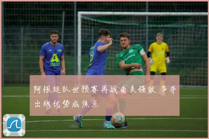 阿根廷队世预赛再战南美强敌 争夺出线优势成焦点