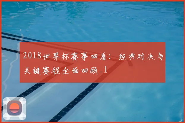 2018世界杯赛事回看:经典对决与关键赛程全面回顾_1