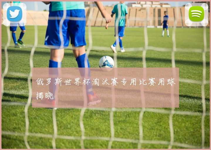 俄罗斯世界杯淘汰赛专用比赛用球揭晓