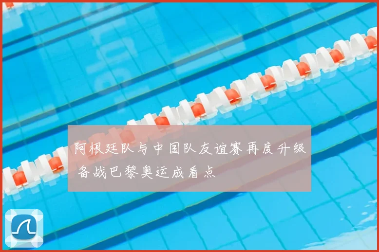 阿根廷队与中国队友谊赛再度升级 备战巴黎奥运成看点