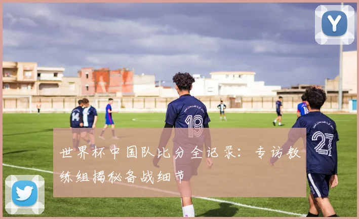 世界杯中国队比分全记录:专访教练组揭秘备战细节