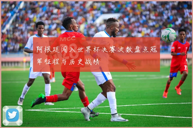 阿根廷闯入世界杯决赛次数盘点冠军征程与历史战绩
