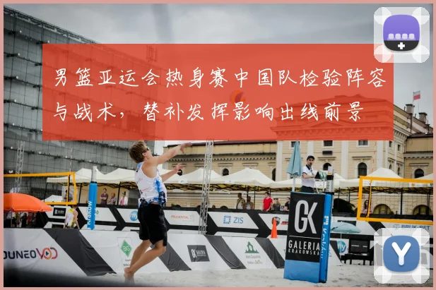 男篮亚运会热身赛中国队检验阵容与战术，替补发挥影响出线前景