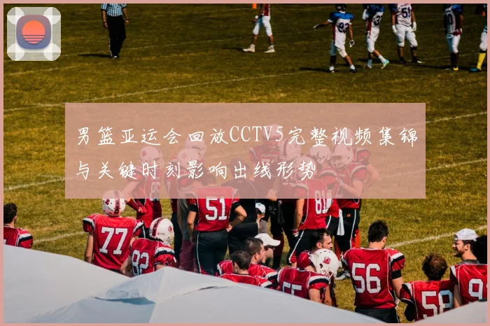 男篮亚运会回放CCTV5完整视频集锦与关键时刻影响出线形势