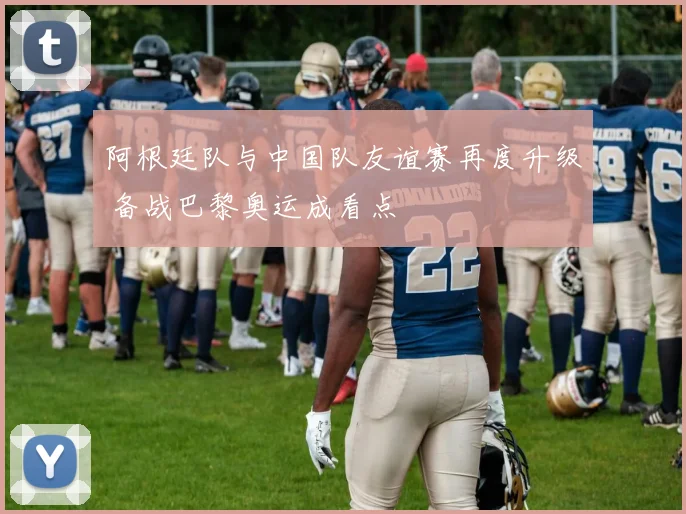 阿根廷队与中国队友谊赛再度升级 备战巴黎奥运成看点